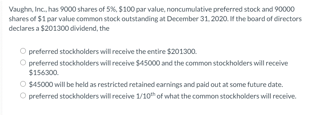 Vaughn, Inc., has 9000 shares of 5%, $100 par value, noncumulative preferred stock and 90000
shares of $1 par value common stock outstanding at December 31, 2020. If the board of directors
declares a $201300 dividend, the
preferred stockholders will receive the entire $201300.
O preferred stockholders will receive $45000 and the common stockholders will receive
$156300.
$45000 will be held as restricted retained earnings and paid out at some future date.
preferred stockholders will receive 1/10th of what the common stockholders will receive.
