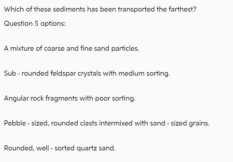 Which of these sediments has been transported the farthest?
Question 5 options:
A mixture of coarse and fine sand particles.
Sub - rounded feldspar crystals with medium sorting.
Angular rock fragments with poor sorting.
Pebble-sized, rounded clasts intermixed with sand - sized grains.
Rounded, well - sorted quartz sand.