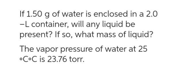 If 1.50 g of water is enclosed in a 2.0
-L container, will any liquid be
present? If so, what mass of liquid?
The vapor pressure of water at 25
CoC is 23.76 torr.