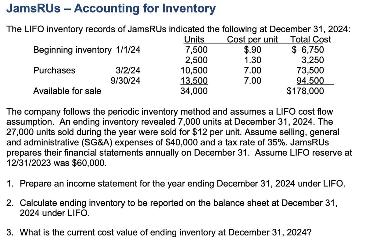 JamsRUs - Accounting for Inventory
The LIFO inventory records of JamsRUs indicated the following at December 31, 2024:
Units
Cost per unit
Beginning inventory 1/1/24
7,500
$.90
Total Cost
$ 6,750
2,500
1.30
3,250
Purchases
3/2/24
10,500
7.00
73,500
9/30/24
13,500
7.00
94,500
Available for sale
34,000
$178,000
The company follows the periodic inventory method and assumes a LIFO cost flow
assumption. An ending inventory revealed 7,000 units at December 31, 2024. The
27,000 units sold during the year were sold for $12 per unit. Assume selling, general
and administrative (SG&A) expenses of $40,000 and a tax rate of 35%. JamsRUs
prepares their financial statements annually on December 31. Assume LIFO reserve at
12/31/2023 was $60,000.
1. Prepare an income statement for the year ending December 31, 2024 under LIFO.
2. Calculate ending inventory to be reported on the balance sheet at December 31,
2024 under LIFO.
3. What is the current cost value of ending inventory at December 31, 2024?