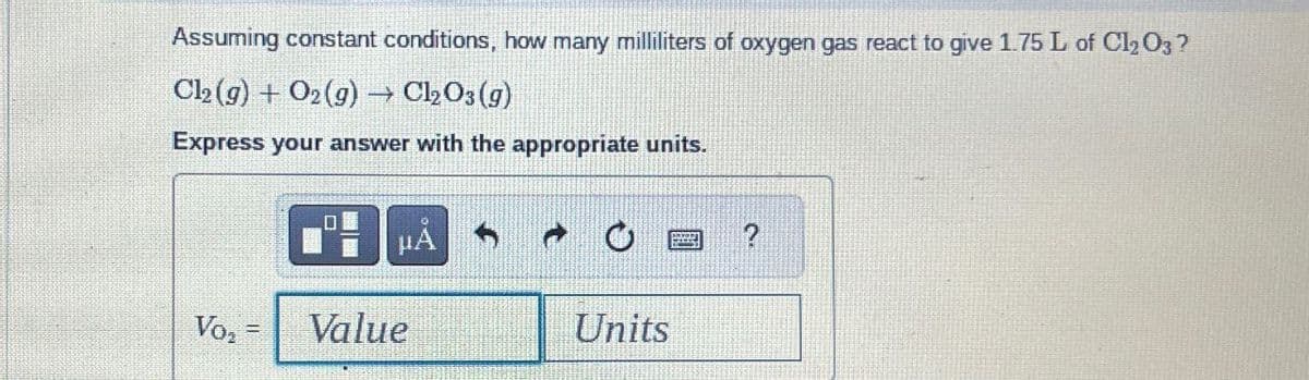 Assuming constant conditions, how many milliliters of oxygen gas react to give 1.75 L of Cl₂O3?
Cl2(g) + O2(g) → Cl₂O3(g)
Express your answer with the appropriate units.
μA
Vo₂ Value
Units