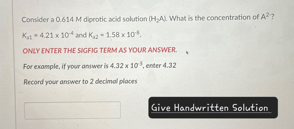 Consider a 0.614 M diprotic acid solution (H2A). What is the concentration of A²-?
Ka1 = 4.21 x 104 and Ka2 = 1.58 x 10-8.
ONLY ENTER THE SIGFIG TERM AS YOUR ANSWER.
For example, if your answer is 4.32 x 10-5, enter 4.32
Record your answer to 2 decimal places
A
Give Handwritten Solution