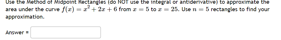 Use the Method of Midpoint Rectangles (do NOT use the integral or antiderivative) to approximate the
area under the curve f(x) = x² + 2x + 6 from x = 5 to x = 25. Use n = 5 rectangles to find your
approximation.
Answer =