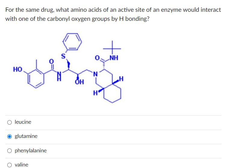 For the same drug, what amino acids of an active site of an enzyme would interact
with one of the carbonyl oxygen groups by H bonding?
HO
leucine
O glutamine
O phenylalanine
valine
S
OH
H
+
NH