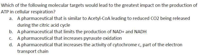 Which of the following molecular targets would lead to the greatest impact on the production of
ATP in cellular respiration?
a.
A pharmaceutical that is similar to Acetyl-CoA leading to reduced CO2 being released
during the citric acid cycle
b.
A pharmaceutical that limits the production of NAD+ and NADH
c. A pharmaceutical that increases pyruvate oxidation
d. A pharmaceutical that increases the activity of cytochrome c, part of the electron
transport chain