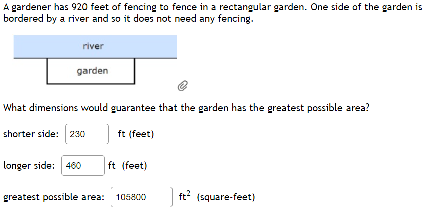 A gardener has 920 feet of fencing to fence in a rectangular garden. One side of the garden is
bordered by a river and so it does not need any fencing.
river
garden
What dimensions would guarantee that the garden has the greatest possible area?
ft (feet)
shorter side: 230
longer side: 460 ft (feet)
greatest possible area: 105800
ft² (square-feet)