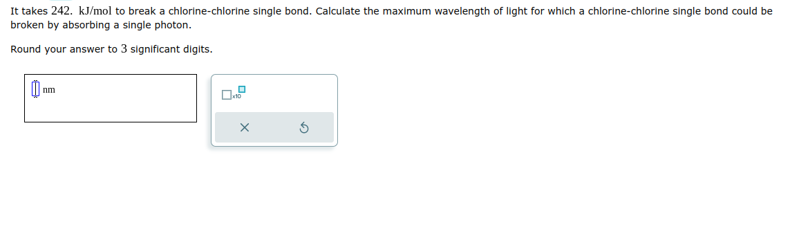 It takes 242. kJ/mol to break a chlorine-chlorine single bond. Calculate the maximum wavelength of light for which a chlorine-chlorine single bond could be
broken by absorbing a single photon.
Round your answer to 3 significant digits.
nm
x