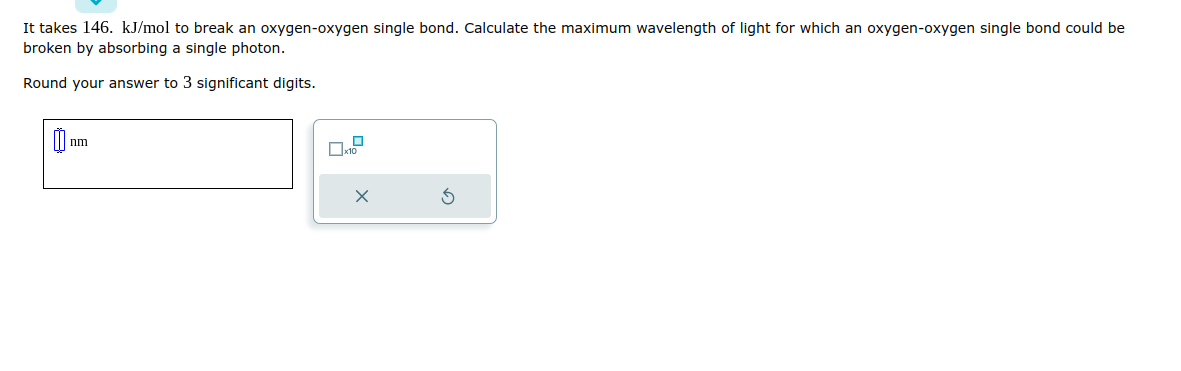 It takes 146. kJ/mol to break an oxygen-oxygen single bond. Calculate the maximum wavelength of light for which an oxygen-oxygen single bond could be
broken by absorbing a single photon.
Round your answer to 3 significant digits.
0
nm
X