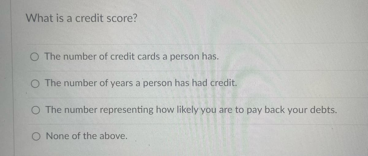 What is a credit score?
O The number of credit cards a person has.
O The number of years a person has had credit.
O The number representing how likely you are to pay back your debts.
O None of the above.