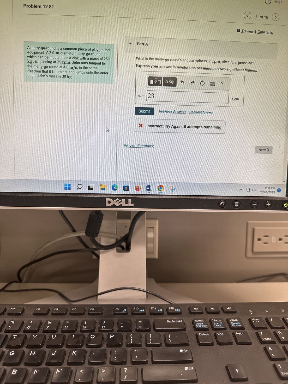 F4
%
5
T
G
B
Problem 12.81
A merry-go-round is a common piece of playground
equipment. A 3.0-m-diameter merry-go-round,
which can be modeled as a disk with a mass of 250
kg, is spinning at 25 rpm. John runs tangent to
the merry-go-round at 4.6 m/s, in the same
direction that it is turning, and jumps onto the outer
edge. John's mass is 30 kg.
6
F5
Y
H
&
7
F6
U
J
*
8
F7
K
(
9
F8
>
O
K
DELL
P
F9
日租
BER
?
{
Part A
Provide Feedback
[
W = 23
What is the merry-go-round's angular velocity, in rpm, after John jumps on?
Express your answer in revolutions per minute to two significant figures.
ΨΕ ΑΣΦ
Submit
F10
X Incorrect; Try Again; 5 attempts remaining
+ 11
F11
}
1
Previous Answers Request Answer
9 +
►ll
F12
Backspace
C
Enter
Shift
*****
Insert
Print
Screen
Delete
Home
Scroll
Lock
End
rpm
PgUp
Pause
Break
11 of 16
Review | Constants
PgDn
4x
Num
Next
Lock
7
Help
3:30 PM
11/26/2023
>
Home
te
8
