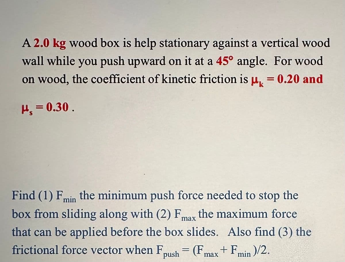 A 2.0 kg wood box is help stationary against a vertical wood
wall while you push upward on it at a 45° angle. For wood
on wood, the coefficient of kinetic friction is µ = 0.20 and
P₁ = 0.30.
Find (1) Fmin the minimum push force needed to stop the
box from sliding along with (2) Fmax the maximum force
that can be applied before the box slides. Also find (3) the
frictional force vector when F
(Fmax + Fmin)/2.
push
H