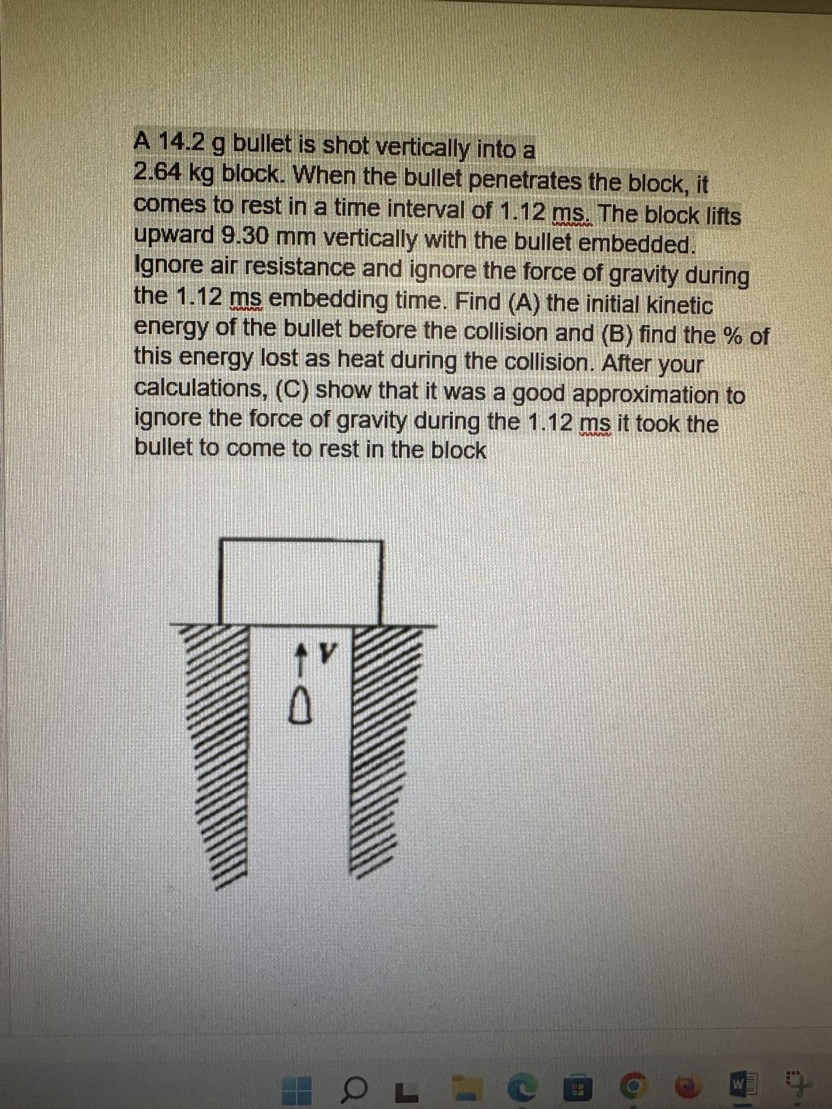A 14.2 g bullet is shot vertically into a
2.64 kg block. When the bullet penetrates the block, it
comes to rest in a time interval of 1.12 ms. The block lifts
upward 9.30 mm vertically with the bullet embedded.
Ignore air resistance and ignore the force of gravity during
the 1.12 ms embedding time. Find (A) the initial kinetic
energy of the bullet before the collision and (B) find the % of
this energy lost as heat during the collision. After your
calculations, (C) show that it was a good approximation to
ignore the force of gravity during the 1.12 ms it took the
bullet to come to rest in the block
V
60
WI
An
9