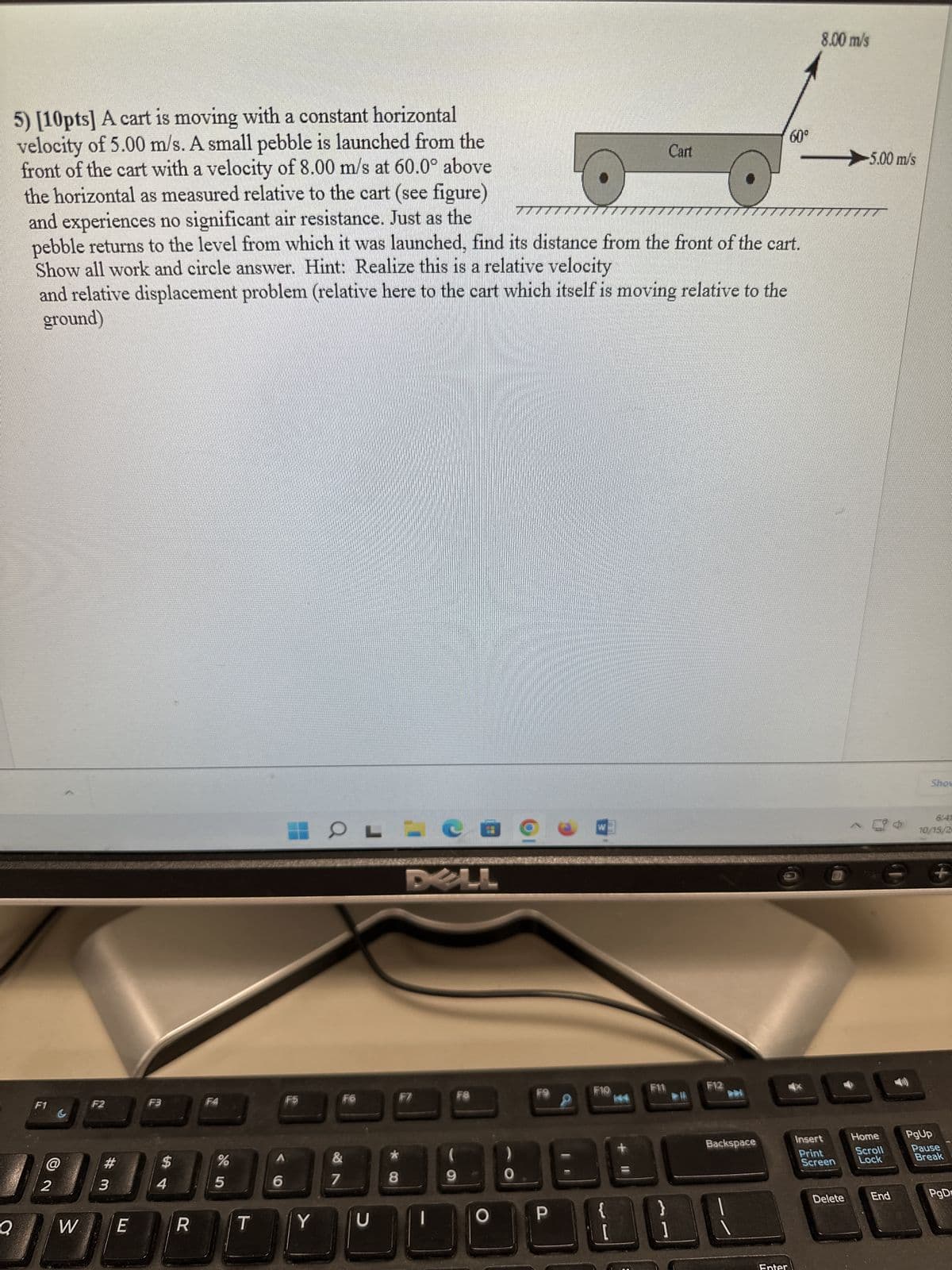 5) [10pts] A cart is moving with a constant horizontal
velocity of 5.00 m/s. A small pebble is launched from the
front of the cart with a velocity of 8.00 m/s at 60.0° above
the horizontal as measured relative to the cart (see figure)
and experiences no significant air resistance. Just as the
7777
pebble returns to the level from which it was launched, find its distance from the front of the cart.
Show all work and circle answer. Hint: Realize this is a relative velocity
and relative displacement problem (relative here to the cart which itself is moving relative to the
ground)
F1
G
@
2
W
F2
#
3
E
F3
$
4
R
%
5
T
6
F5
Y
OL
F6
&
7
U
8
DELL
F7
F8
9
0
E
P
F10
{
144
Cart
F12
Backspace
EL
Enter
60°
8.00 m/s
Insert
Print
Screen
Delete
-5.00 m/s
Home
Scroll
Lock
End
Show
10/15/2
PgUp
Pause
Break
PgD