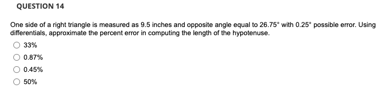 QUESTION 14
One side of a right triangle is measured as 9.5 inches and opposite angle equal to 26.75° with 0.25° possible error. Using
differentials, approximate the percent error in computing the length of the hypotenuse.
33%
0.87%
0.45%
50%
