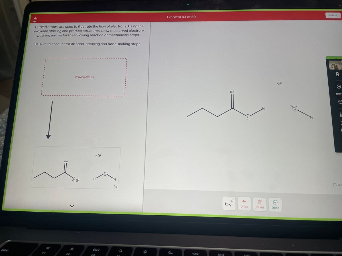 Curved arrows are used to illustrate the flow of electrons. Using the
provided starting and product structures, draw the curved electron-
pushing arrows for the following reaction or mechanistic steps.
Be sure to account for all bond-breaking and bond-making steps.
I
:0:
Drawing Arrows
0:0
KO
H
80
H
FA
Problem 44 of 50
DII
:0:
+
:O:
Undo
H
Reset
ΚΘ
Done
0:
H
Submit
***
100%
e
E
G
1
Dra