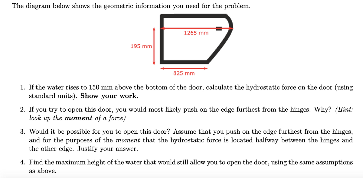 The diagram below shows the geometric information you need for the problem.
1265 mm
195 mm
825 mm
1. If the water rises to 150 mm above the bottom of the door, calculate the hydrostatic force on the door (using
standard units). Show your work.
2. If you try to open this door, you would most likely push on the edge furthest from the hinges. Why? (Hint:
look up the moment of a force)
3. Would it be possible for you to open this door? Assume that you push on the edge furthest from the hinges,
and for the purposes of the moment that the hydrostatic force is located halfway between the hinges and
the other edge. Justify your answer.
4. Find the maximum height of the water that would still allow you to open the door, using the same assumptions
as above.
