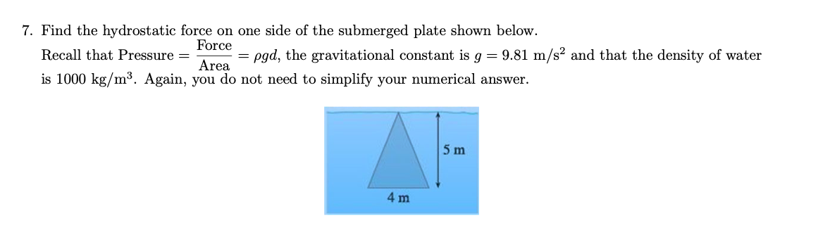 7. Find the hydrostatic force on one side of the submerged plate shown below.
Force
Recall that Pressure =
pgd, the gravitational constant is g = 9.81 m/s² and that the density of water
Area
is 1000 kg/m³. Again, you do not need to simplify your numerical answer.
5 m
4 m
