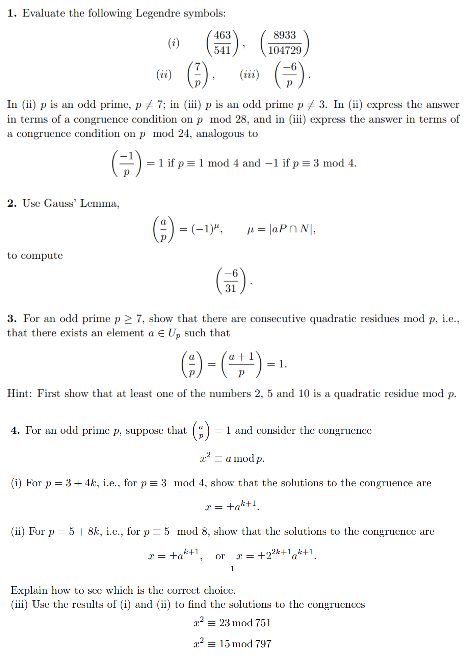 1. Evaluate the following Legendre symbols:
2. Use Gauss' Lemma,
(i)
to compute
(ii)
(iii)
In (ii) p is an odd prime, p ‡ 7; in (iii) p is an odd prime p ‡ 3. In (ii) express the answer
in terms of a congruence condition on p mod 28, and in (iii) express the answer in terms of
a congruence condition on p mod 24, analogous to
= 1 if p = 1 mod 4 and -1 if p = 3 mod 4.
463
541
= (-1)",
4. For an odd prime p, suppose that
31
8933
104729
3. For an odd prime p≥ 7, show that there are consecutive quadratic residues mod p, i.e.,
that there exists an element a € Up such that
μ = |aPN,
a
(²) - ( ² + ¹) -
=
Hint: First show that at least one of the numbers 2, 5 and 10 is a quadratic residue mod p.
x =
a = 1 and consider the congruence
= 1.
=
x² = a mod p.
(i) For p = 3 + 4k, i.e., for p = 3 mod 4, show that the solutions to the congruence are
tak+1
or x =
1
(ii) For p = 5 + 8k, i.e., for p = 5 mod 8, show that the solutions to the congruence are
x = ±ak+¹,
+2²k+1 k+1
a
Explain how to see which is the correct choice.
(iii) Use the results of (i) and (ii) to find the solutions to the congruences
x² = 23 mod 751
x² = 15 mod 797