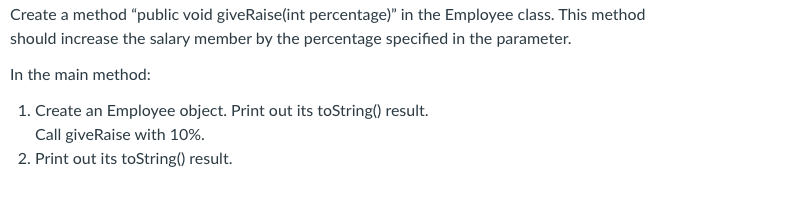 Create a method "public void giveRaise(int percentage)" in the Employee class. This method
should increase the salary member by the percentage specified in the parameter.
In the main method:
1. Create an Employee object. Print out its toString() result.
Call giveRaise with 10%.
2. Print out its toString() result.
