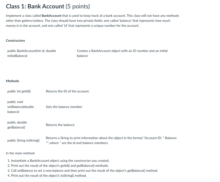 Class 1: Bank Account (5 points)
Implement a class called BankAccount that is used to keep track of a bank account. This class will not have any methods
other than getters/setters. The class should have two private fields: one called 'balance' that represents how much
money is in the account, and one called id' that represents a unique number for the account.
Constructors
public BankAccountlint id, double
Creates a BankAccount object with an ID number and an initial
balance
initialBalance)
Methods
public int getld)
Returns the ID of the account.
public void
setBalance(double
Sets the balance member
balance)
public double
Returns the balance
getBalancel)
Returns a String to print information about the object in the format "Account ID: * Balance:
", where are the id and balance members.
public String toString()
In the main method:
1. Instantiate a BankAccount object using the constructor you created.
2. Print out the result of the object's getld() and getBalance() methods.
3. Call setBalance to set a new balance and then print out the result of the object's getBalance() method.
4. Print out the result of the object's toString0 method.
