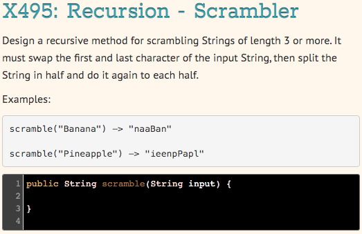 X495: Recursion - Scrambler
Design a recursive method for scrambling Strings of length 3 or more. It
must swap the first and last character of the input String, then split the
String in half and do it again to each half.
Examples:
scramble ("Banana") -> "naaBan"
scramble("Pineapple") -> "ieenpPapl"
1 public String scramble(String input) {
3}
4
