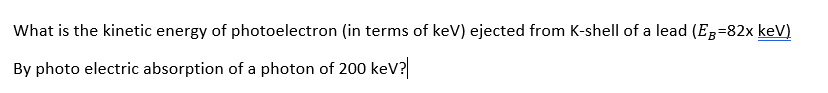 What is the kinetic energy of photoelectron (in terms of keV) ejected from K-shell of a lead (E;=82x keV)
By photo electric absorption of a photon of 200 kev?
