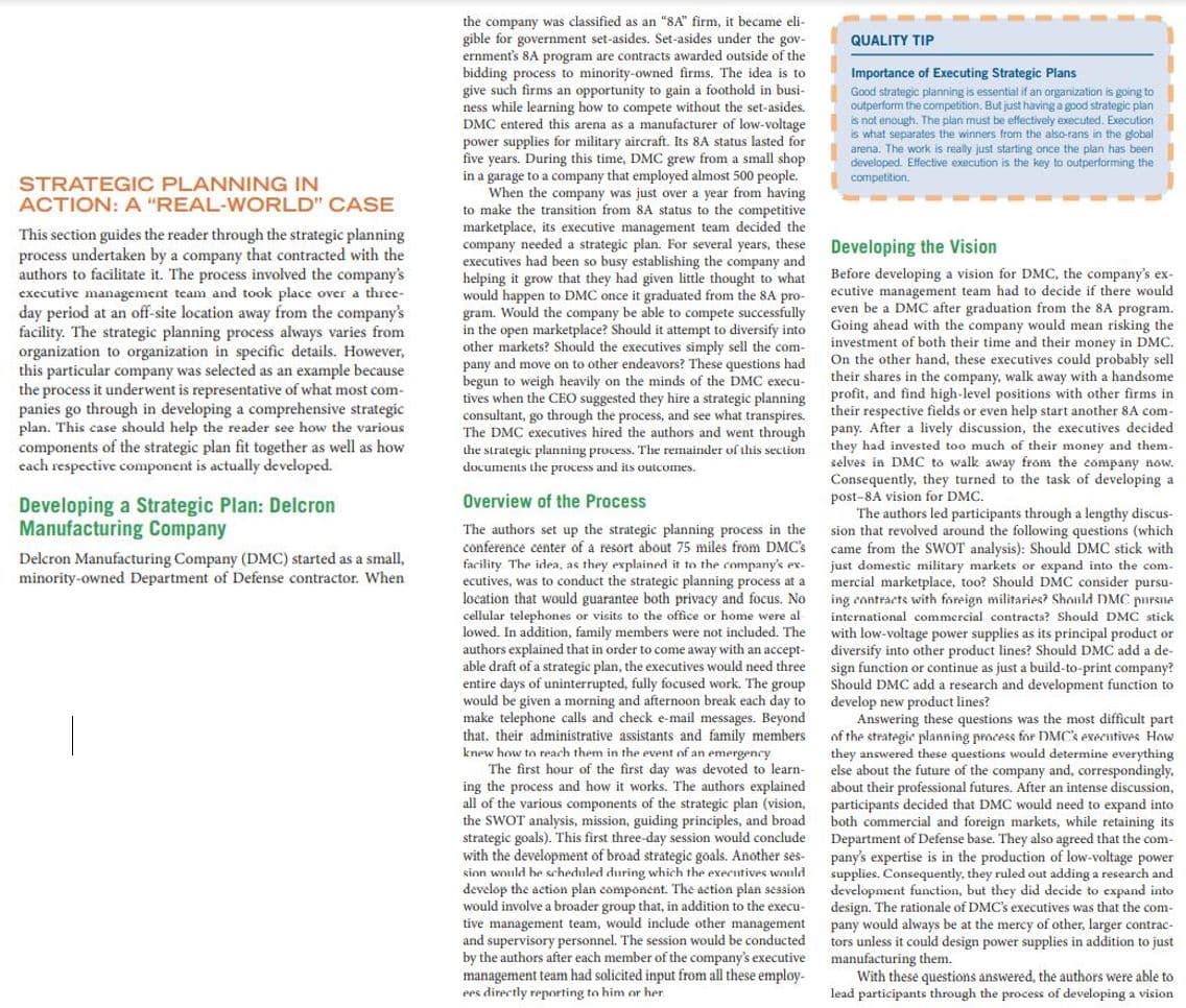 the company was classified as an "8A" firm, it became eli-
gible for government set-asides. Set-asides under the gov-
ernment's 8A program are contracts awarded outside of the
bidding process
give such firms an opportunity to gain a foothold in busi-
ness while learning how to compete without the set-asides.
DMC entered this
QUALITY TIP
Importance of Executing Strategic Plans
Good strategic planning is essential if an organization is going to
outperform the competition. But just having a good strategic plan
is not enough. The plan must be effectively executed. Execution
is what separates the winners from the also-rans in the global
arena. The work is really just starting once the plan has been
developed. Effective execution is the key to outperforming the
competition.
to minority-owned firms. The idea is to
arena
sa manufacturer
of low-voltage
power supplies for military aircraft. Its 8A status lasted for
five years. During this time, DMC grew from a small shop
in a garage to a company that employed almost 500 people.
When the company was just over a year from having
to make the transition from 8A status to the competitive
marketplace,
company needed a strategic plan. For several years, these
executives had been so
helping it grow that they had given little thought to what
would happen to DMC once it graduated from
gram. Would the company be able to compete successfully
in the open marketplace? Should it attempt to diversify into
other markets? Should the executives simply sell the com-
STRATEGIC PLANNING IN
ACTION: A "REAL-WORLD" CASE
its
executive management team decided the
This section guides the reader through the strategic planning
process undertaken by a company that contracted with the
authors to facilitate it. The process involved the company's
exccutive management team and took place over a three-
day period at an off-site location away from the company's
facility. The strategic planning process always varies from
organization to organization in specific details. However,
this particular company was selected as an example because
the process it underwent is representative of what most com-
panies go through in developing a comprehensive strategic
plan. This case should help the reader see how the various
Developing the Vision
busy establishing
the
company and
Before developing a vision for DMC, the company's ex-
ecutive management team had to decide if there would
even be a DMC after graduation from the 8A program.
Going ahead with the company would mean risking the
investment of both their time and their money in DMC.
On the other hand, these executives could probably sell
their shares in the company, walk away with a handsome
profit, and find high-level positions with other firms in
the
8A pro-
open
pany and move on to other endeavors? These questions had
begun to weigh heavily on the minds of the DMC execu-
tives when the CEO suggested they hire a strategic planning
consultant, go through the process, and see what transpires.
The DMC executives hired the authors and went through
the strategic planning process. The remainder of this section
documents the process and its outcomes.
their respective fields or even help start another 8A com-
pany. After a lively discussion, the executives decided
they had invested too much of their money and them-
selves in DMC to walk away from the company now.
Consequently, they turned to the task of developing a
post-8A vision for DMC.
The authors led participants through a lengthy discus-
sion that revolved around the following questions (which
came from the SWOT analysis): Should DMC stick with
just domestic military markets or expand into the com-
mercial marketplace, too? Should DMC consider pursu-
components of the strategic plan fit together as well as how
cach respective component is actually developed.
Overview of the Process
Developing a Strategic Plan: Delcron
Manufacturing Company
The authors set up the strategic planning process in the
conference center of a resort about 75 miles from DMC's
Delcron Manufacturing Company (DMC) started as a small,
minority-owned Department of Defense contractor. When
facility The idea, as they explained it to the company's ex-
ecutives, was to conduct the strategic planning process at a
location that would guarantee both privacy and focus. No
ing contracts with foreign militaries? Should DMC parsne
cellular telephones or visits to the office or home were al
lowed. In addition, family members were not included. The
authors explained that in order to come away with an accept-
able draft of a strategic plan, the executives would need three
entire days of uninterrupted, fully focused work. The group
would be given a morning and afternoon break each day to
international commercial contracts? Should DMC stick
with low-voltage power supplies as its principal product or
diversify into other product lines? Should DMC add a de-
sign function or continue as just a build-to-print company?
Should DMC add a research and development function to
develop new product lines?
Answering these questions was the most difficult part
of the
telephone calls
that, their administrative assistants and family members
knew how to reach them in the event of an
The first hour of the first day was devoted to learn-
ing the process and how it works. The authors explained
all of the various components of the strategic plan (vision,
the SWOT
strategic goals). This first three-day session would conclude
with the development of broad strategic goals. Another ses-
sion would he scheduled during which the executives would
develop the action plan component. The action plan session
would involve a broader group that, in addition to the execu-
tive management team, would include other management
and supervisory personnel. The session would be conducted
by the authors after each member of the company's executive
management team had solicited input from all these employ-
ees directly reporting to him or her
Hew product
and check e-mail messages. Beyond
strategic planning process for DMC's executives How
they answered these questions would determine everything
else about the future of the
emergency
hese
company
and, correspondingly.
about their professional futures. After an intense discussion,
participants decided that DMC would need to expand into
both commercial and foreign markets, while retaining its
Department of Defense base. They also agreed that the com-
pany's expertise is in the production of low-voltage power
supplies. Consequently, they ruled out adding a research and
development function, but they did decide to expand into
design. The rationale of DMC's executives was that the com-
pany would always be at the mercy of other, larger contrac-
tors unless it could design power supplies in addition to just
manufacturing them.
With these questions answered, the authors were able to
lead participants through the process of developing a vision
analysis, mission, guiding principles, and broad
