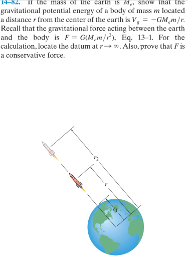 the mass or the carth is Me, show thnat the
gravitational potential energy of a body of mass m located
a distance r from the center of the earth is V, = -GM¸m/r.
Recall that the gravitational force acting between the earth
and the body is F = G(M¸m/P), Eq. 13-1. For the
calculation, locate the datum at r→ ∞. Also, prove that F is
a conservative force.
