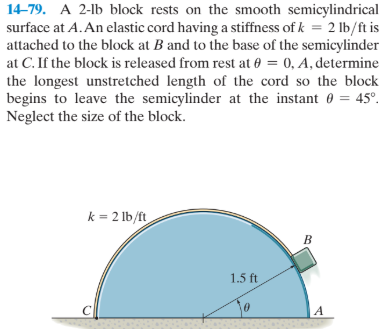 14-79. A 2-lb block rests on the smooth semicylindrical
surface at A. An elastic cord having a stiffness of k = 2 lb/ft is
attached to the block at B and to the base of the semicylinder
at C. If the block is released from rest at 0 = 0, A, determine
%3D
the longest unstretched length of the cord so the block
begins to leave the semicylinder at the instant 0 = 45°.
Neglect the size of the block.
k = 2 lb/ft
1.5 ft
