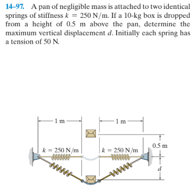14-97. A pan of negligible mass is attached to two identical
springs of stiffness k = 250 N/m. If a 10-kg box is dropped
from a height of 0.5 m above the pan, determine the
maximum vertical displacement d. Initially each spring has
a tension of 50 N.
1m
0.5 m
k = 250 N/m
k = 250 N/m
www
