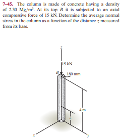 7-45. The column is made of concrete having a density
of 2.30 Mg/m'. At its top B it is subjected to an axial
compressive force of 15 kN. Determine the average normal
stress in the column as a function of the distance z measured
from its base.
15 kN
180 mm
