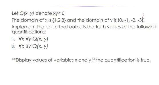 Let Q(x, y) denote xy< 0
The domain of x is {1,2,3} and the domain of y is {0, -1, -2, -3).
Implement the code that outputs the truth values of the following
quantifications:
1. Vx Vy Q(x, y)
2. VX ay Q(x, y)
**Display values of variables x and y if the quantification is true.
