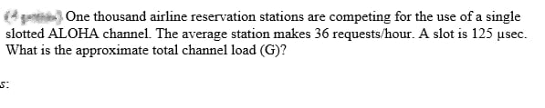 (4) One thousand airline reservation stations are competing for the use of a single
slotted ALOHA channel. The average station makes 36 requests/hour. A slot is 125 usec.
What is the approximate total channel load (G)?
5:
