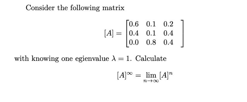 Consider the following matrix
0.6 0.1 0.2
[A] =
0.4
0.4 0.1
%3D
0.0 0.8 0.4
with knowing one egienvalue )= 1. Calculate
[A]°
= lim [A]"
