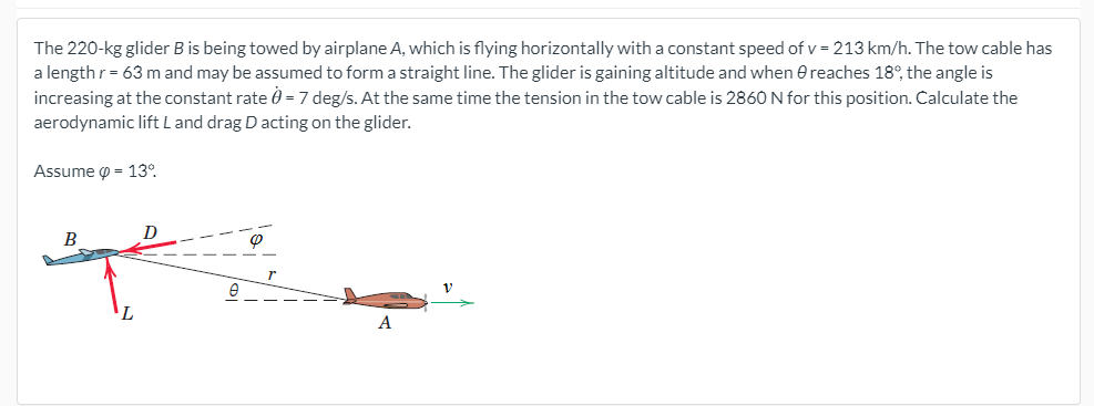 The 220-kg glider B is being towed by airplane A, which is flying horizontally with a constant speed of v = 213 km/h. The tow cable has
a lengthr= 63 m and may be assumed to form a straight line. The glider is gaining altitude and when e reaches 18°, the angle is
increasing at the constant rate 0 = 7 deg/s. At the same time the tension in the tow cable is 2860N for this position. Calculate the
aerodynamic lift L and drag D acting on the glider.
Assume o = 13°.
D
B
A
