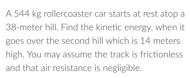 A 544 kg rollercoaster car starts at rest atop a
38-meter hill. Find the kinetic energy, when it
goes over the second hill which is 14 meters
high. You may assume the track is frictionless
and that air resistance is negligible.