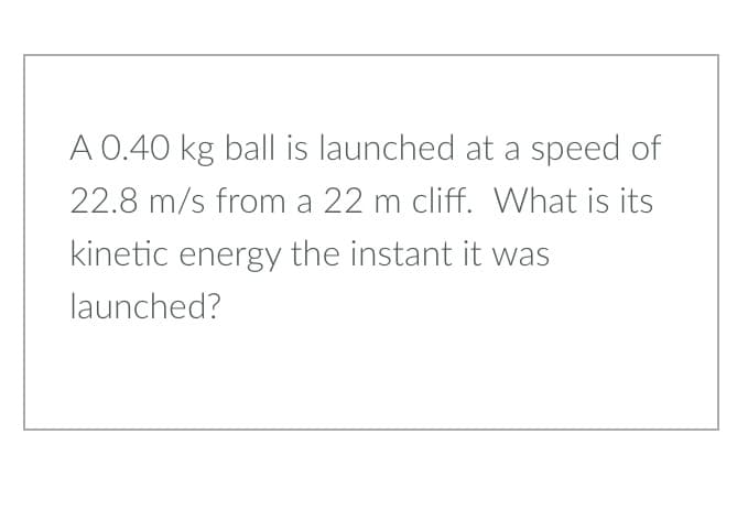 A 0.40 kg ball is launched at a speed of
22.8 m/s from a 22 m cliff. What is its
kinetic energy the instant it was
launched?