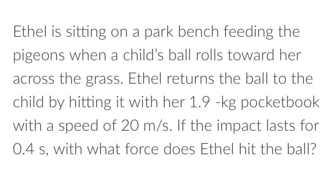 Ethel is sitting on a park bench feeding the
pigeons when a child's ball rolls toward her
across the grass. Ethel returns the ball to the
child by hitting it with her 1.9 -kg pocketbook
with a speed of 20 m/s. If the impact lasts for
0.4 s, with what force does Ethel hit the ball?