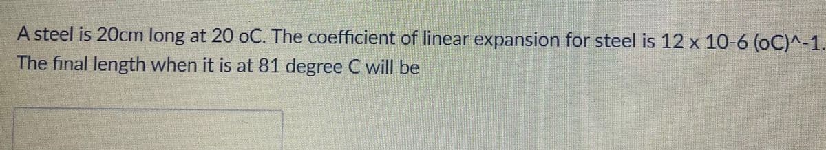 A steel is 20cm long at 20 oC. The coefficient of linear expansion for steel is 12 x 10-6 (oC)^-1.
The final length when it is at 81 degree C will be