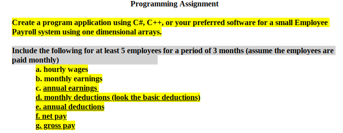 Programming Assignment
Create a program application using C#, C++, or your preferred software for a small Employee
Payroll system using one dimensional arrays.
Include the following for at least 5 employees for a period of 3 months (assume the employees are
paid monthly)
a. hourly wages
b. monthly earnings
c. annual earnings
d. monthly deductions (look the basic deductions)
e. annual deductions
f. net pay
g. gross pay
