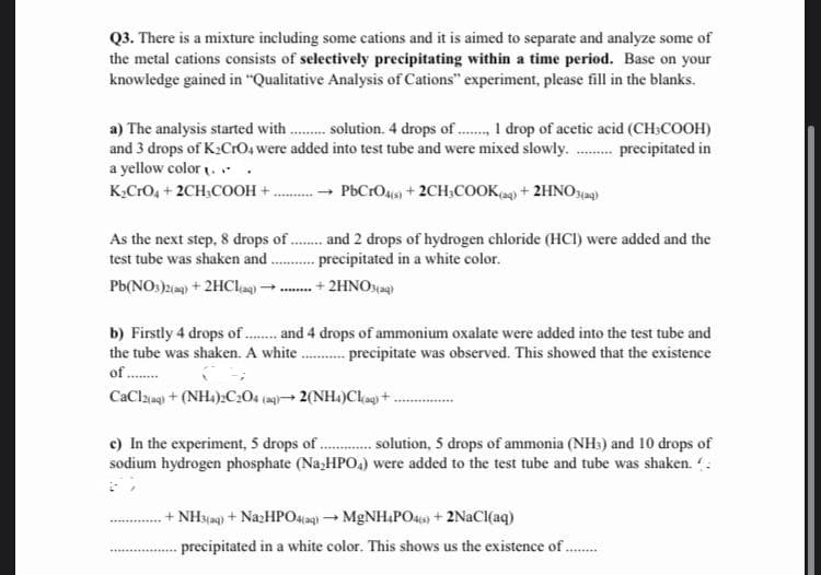 Q3. There is a mixture including some cations and it is aimed to separate and analyze some of
the metal cations consists of selectively precipitating within a time period. Base on your
knowledge gained in "Qualitative Analysis of Cations" experiment, please fill in the blanks.
a) The analysis started with. solution. 4 drops of . 1 drop of acetic acid (CH:COOH)
and 3 drops of K2CrO, were added into test tube and were mixed slowly. . precipitated in
a yellow color . . .
K,CrO, + 2CH;COOH +.
- PbCrO4s + 2CH,COOK,g) + 2HNOyag)
As the next step, 8 drops of . and 2 drops of hydrogen chloride (HCI) were added and the
test tube was shaken and .
precipitated in a white color.
+ 2HNO
Pb(NO:)) + 2HCle.
b) Firstly 4 drops of. and 4 drops of ammonium oxalate were added into the test tube and
the tube was shaken. A white . precipitate was observed. This showed that the existence
of .
CaClaeg + (NH.):C204 (s- 2(NH.)Cla) +.
c) In the experiment, 5 drops of . solution, 5 drops of ammonia (NH) and 10 drops of
sodium hydrogen phosphate (Na,HPO,) were added to the test tube and tube was shaken. :
+ NH3(g) + NazHPO4iag) - MGNH&PO43) + 2NACI(aq)
precipitated in a white color. This shows us the existence of.
