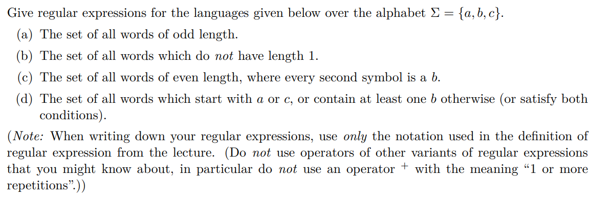 Give regular expressions for the languages given below over the alphabet E =
{a, b, c}.
(a) The set of all words of odd length.
(b) The set of all words which do not have length 1.
(c) The set of all words of even length, where every second symbol is a b.
(d) The set of all words which start with a or c, or contain at least one b otherwise (or satisfy both
conditions).
(Note: When writing down your regular expressions, use only the notation used in the definition of
regular expression from the lecture. (Do not use operators of other variants of regular expressions
that you might know about, in particular do not use an operator + with the meaning "1 or more
repetitions".))
