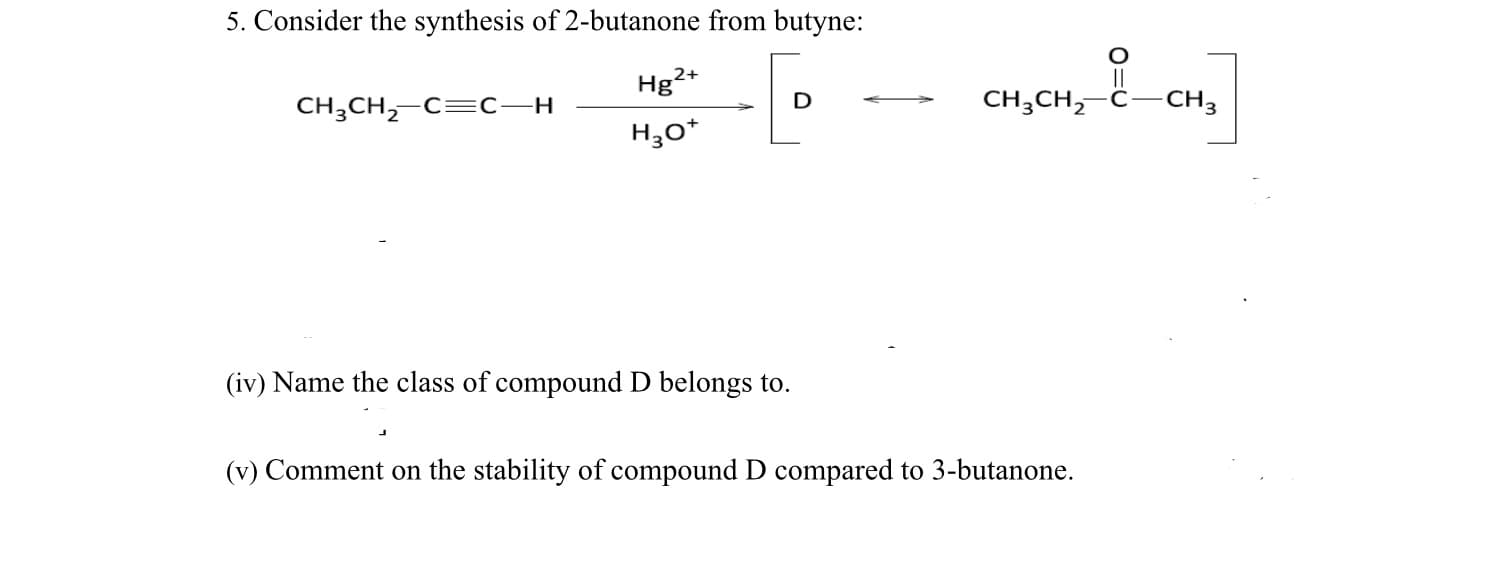 5. Consider the synthesis of 2-butanone from butyne:
Hg2+
||
CH3CH,-C=C–H
CH;CH,-Ĉ-CH3
H3o*
(iv) Name the class of compound D belongs to.
(v) Comment on the stability of compound D compared to 3-butanone.
