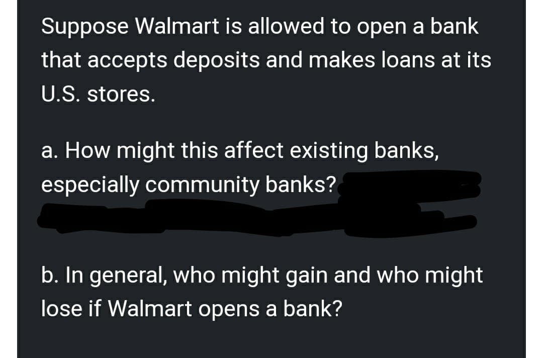 Suppose Walmart is allowed to open a bank
that accepts deposits and makes loans at its
U.S. stores.
a. How might this affect existing banks,
especially community banks?
b. In general, who might gain and who might
lose if Walmart opens a bank?
