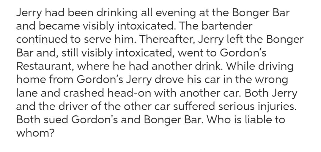 Jerry had been drinking all evening at the Bonger Bar
and became visibly intoxicated. The bartender
continued to serve him. Thereafter, Jerry left the Bonger
Bar and, still visibly intoxicated, went to Gordon's
Restaurant, where he had another drink. While driving
home from Gordon's Jerry drove his car in the wrong
lane and crashed head-on with another car. Both Jerry
and the driver of the other car suffered serious injuries.
Both sued Gordon's and Bonger Bar. Who is liable to
whom?
