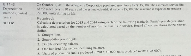 E 11-3
Depreciation
methods; partial
years
LO2
On October 1, 2013, the Allegheny Corporation purchased machinery for $115,000. The estimated service life
of the machinery is 10 years and the estimated residual value is $5,000. The machine is expected to produce
220,000 units during its life.
Required:
Calculate depreciation for 2013 and 2014 using each of the following methods. Partial-year depreciation
is calculated based on the number of months the asset is in service. Round all computations to the nearest
dollar.
1. Straight-line.
2. Sum-of-the-years' digits.
3. Double-declining balance.
4. One hundred fifty percent declining balance.
5. Units of production (units produced in 2013, 10,000; units produced in 2014, 25,000).