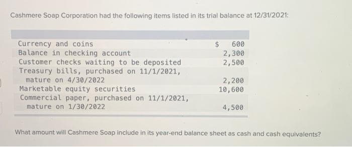 Cashmere Soap Corporation had the following items listed in its trial balance at 12/31/2021:
Currency and coins
Balance in checking account
Customer checks waiting to be deposited
Treasury bills, purchased on 11/1/2021,
mature on 4/30/2022
Marketable equity securities
Commercial paper, purchased on 11/1/2021,
mature on 1/30/2022
600
2,300
2,500
2,200
10,600
4,500
What amount will Cashmere Soap include in its year-end balance sheet as cash and cash equivalents?