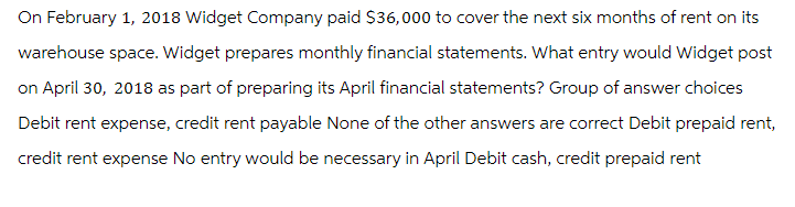 On February 1, 2018 Widget Company paid $36,000 to cover the next six months of rent on its
warehouse space. Widget prepares monthly financial statements. What entry would Widget post
on April 30, 2018 as part of preparing its April financial statements? Group of answer choices
Debit rent expense, credit rent payable None of the other answers are correct Debit prepaid rent,
credit rent expense No entry would be necessary in April Debit cash, credit prepaid rent