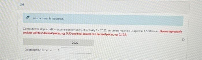(b)
Your answer is incorrect.
Compute the depreciation expense under units-of-activity for 2022, assuming machine usage was 1,500 hours. (Round depreciable
cost per unit to 2 decimal places, eg. 0.50 and final answer to O decimal places, eg. 2.125.)
Depreciation expense $
2022