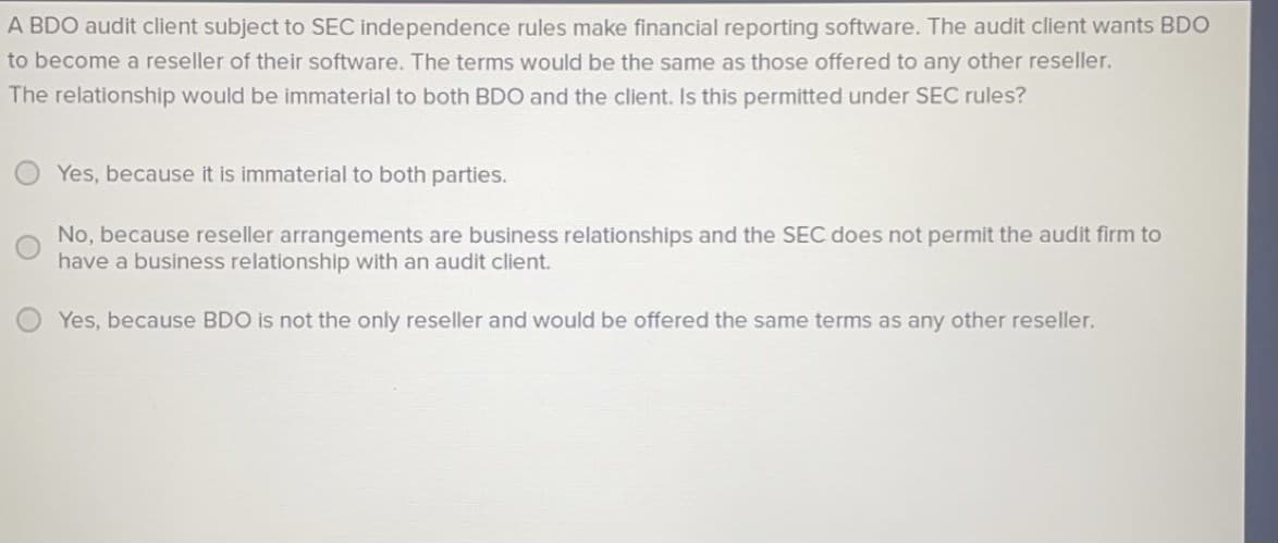 A BDO audit client subject to SEC independence rules make financial reporting software. The audit client wants BDO
to become a reseller of their software. The terms would be the same as those offered to any other reseller.
The relationship would be immaterial to both BDO and the client. Is this permitted under SEC rules?
Yes, because it is immaterial to both parties.
No, because reseller arrangements are business relationships and the SEC does not permit the audit firm to
have a business relationship with an audit client.
Yes, because BDO is not the only reseller and would be offered the same terms as any other reseller.